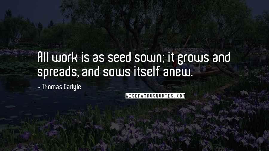 Thomas Carlyle Quotes: All work is as seed sown; it grows and spreads, and sows itself anew.