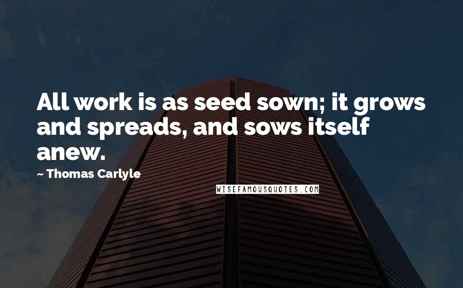 Thomas Carlyle Quotes: All work is as seed sown; it grows and spreads, and sows itself anew.