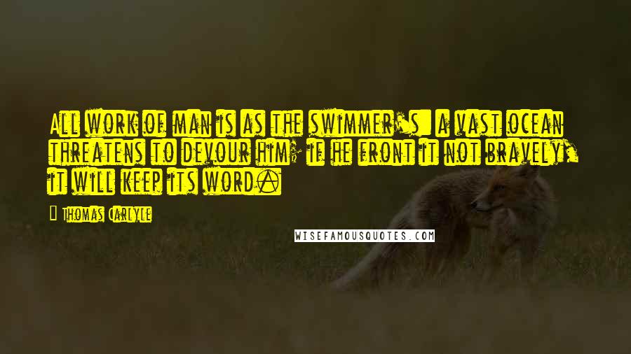 Thomas Carlyle Quotes: All work of man is as the swimmer's: a vast ocean threatens to devour him; if he front it not bravely, it will keep its word.