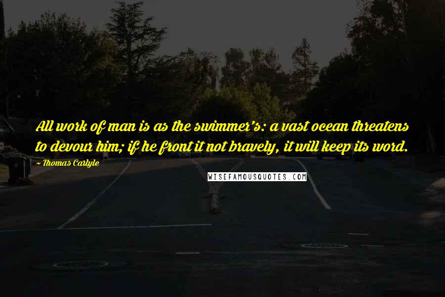 Thomas Carlyle Quotes: All work of man is as the swimmer's: a vast ocean threatens to devour him; if he front it not bravely, it will keep its word.