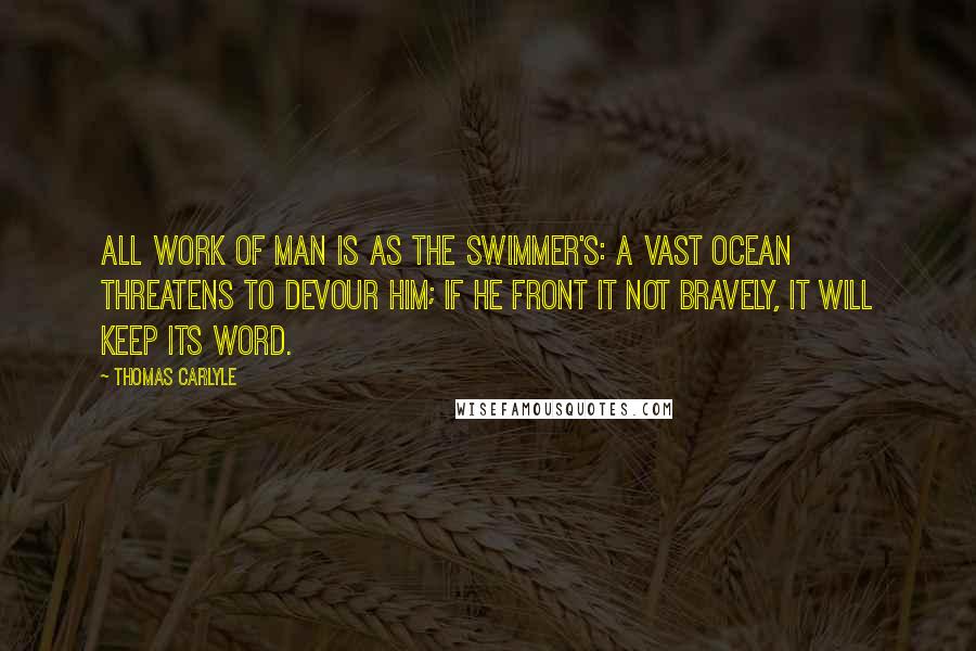 Thomas Carlyle Quotes: All work of man is as the swimmer's: a vast ocean threatens to devour him; if he front it not bravely, it will keep its word.