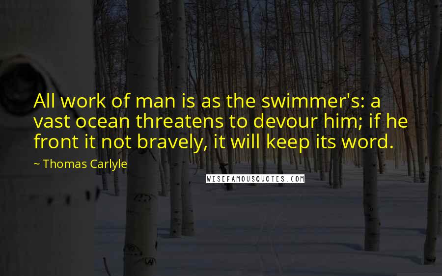 Thomas Carlyle Quotes: All work of man is as the swimmer's: a vast ocean threatens to devour him; if he front it not bravely, it will keep its word.