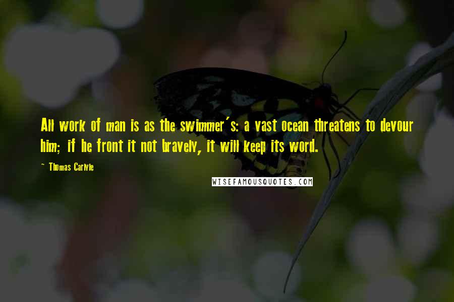 Thomas Carlyle Quotes: All work of man is as the swimmer's: a vast ocean threatens to devour him; if he front it not bravely, it will keep its word.