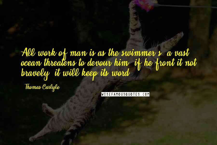 Thomas Carlyle Quotes: All work of man is as the swimmer's: a vast ocean threatens to devour him; if he front it not bravely, it will keep its word.