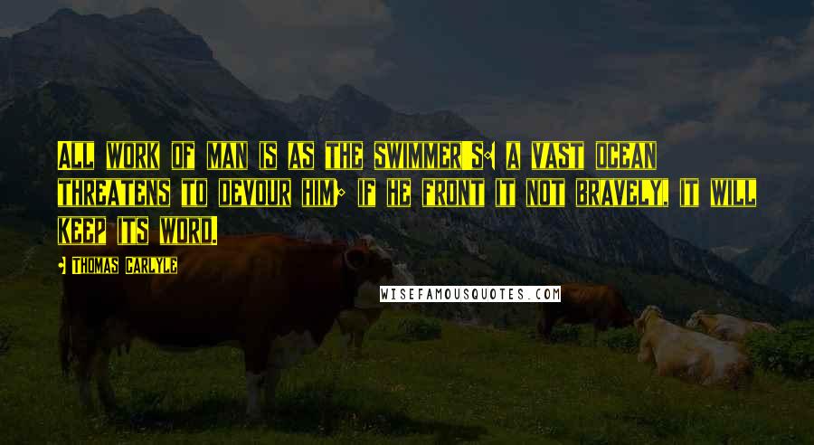 Thomas Carlyle Quotes: All work of man is as the swimmer's: a vast ocean threatens to devour him; if he front it not bravely, it will keep its word.