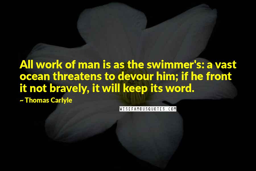 Thomas Carlyle Quotes: All work of man is as the swimmer's: a vast ocean threatens to devour him; if he front it not bravely, it will keep its word.