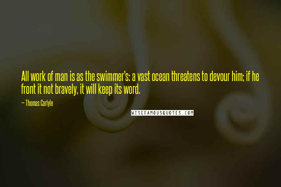 Thomas Carlyle Quotes: All work of man is as the swimmer's: a vast ocean threatens to devour him; if he front it not bravely, it will keep its word.