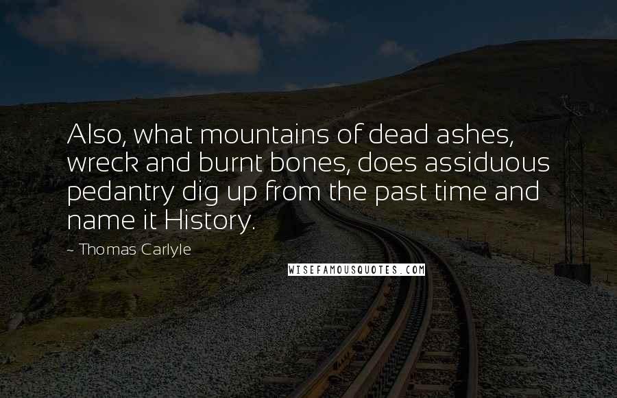 Thomas Carlyle Quotes: Also, what mountains of dead ashes, wreck and burnt bones, does assiduous pedantry dig up from the past time and name it History.