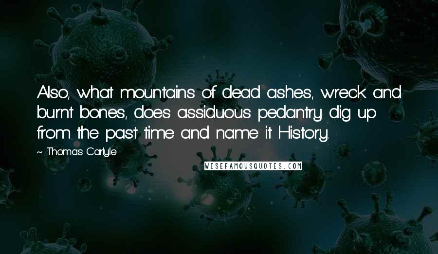 Thomas Carlyle Quotes: Also, what mountains of dead ashes, wreck and burnt bones, does assiduous pedantry dig up from the past time and name it History.