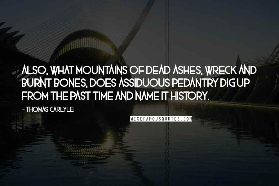 Thomas Carlyle Quotes: Also, what mountains of dead ashes, wreck and burnt bones, does assiduous pedantry dig up from the past time and name it History.