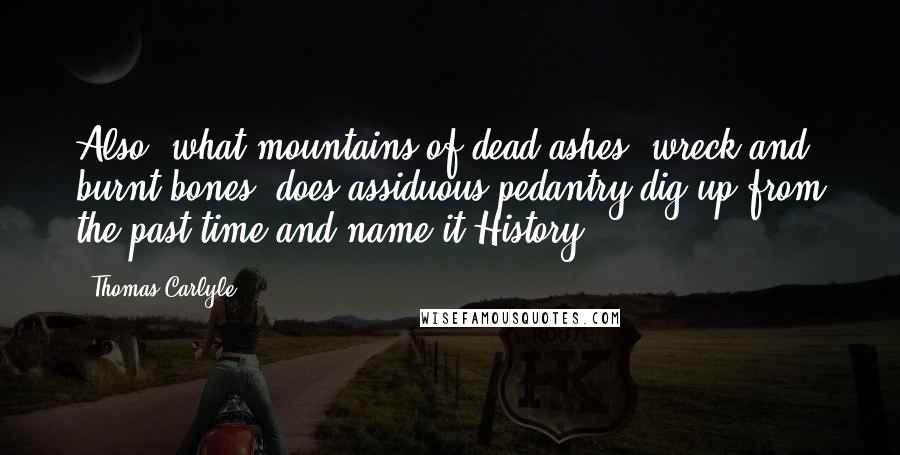 Thomas Carlyle Quotes: Also, what mountains of dead ashes, wreck and burnt bones, does assiduous pedantry dig up from the past time and name it History.