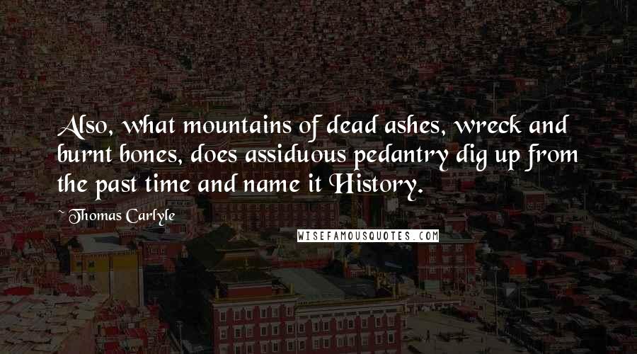 Thomas Carlyle Quotes: Also, what mountains of dead ashes, wreck and burnt bones, does assiduous pedantry dig up from the past time and name it History.