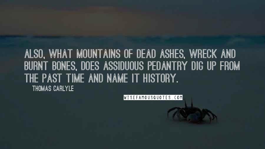 Thomas Carlyle Quotes: Also, what mountains of dead ashes, wreck and burnt bones, does assiduous pedantry dig up from the past time and name it History.