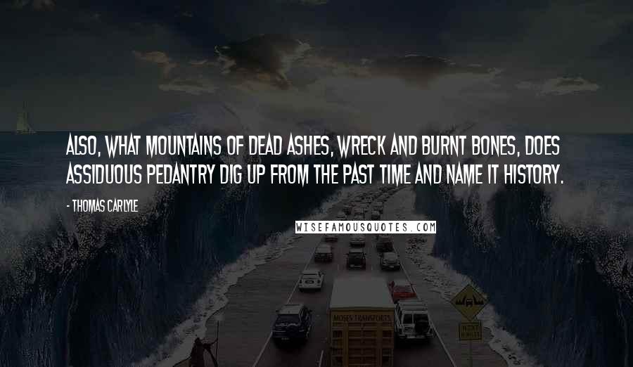 Thomas Carlyle Quotes: Also, what mountains of dead ashes, wreck and burnt bones, does assiduous pedantry dig up from the past time and name it History.