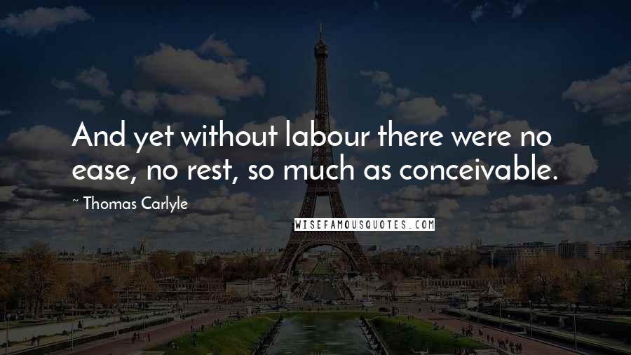 Thomas Carlyle Quotes: And yet without labour there were no ease, no rest, so much as conceivable.