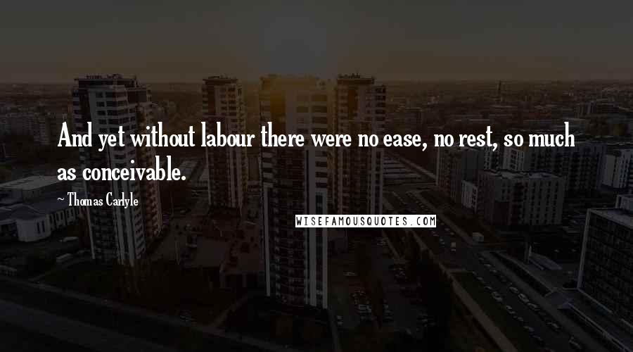 Thomas Carlyle Quotes: And yet without labour there were no ease, no rest, so much as conceivable.