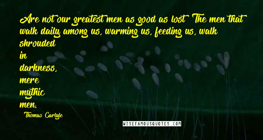 Thomas Carlyle Quotes: Are not our greatest men as good as lost? The men that walk daily among us, warming us, feeding us, walk shrouded in darkness, mere mythic men.