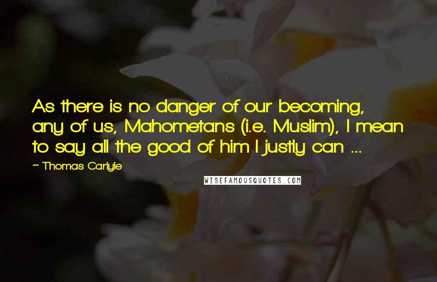 Thomas Carlyle Quotes: As there is no danger of our becoming, any of us, Mahometans (i.e. Muslim), I mean to say all the good of him I justly can ...