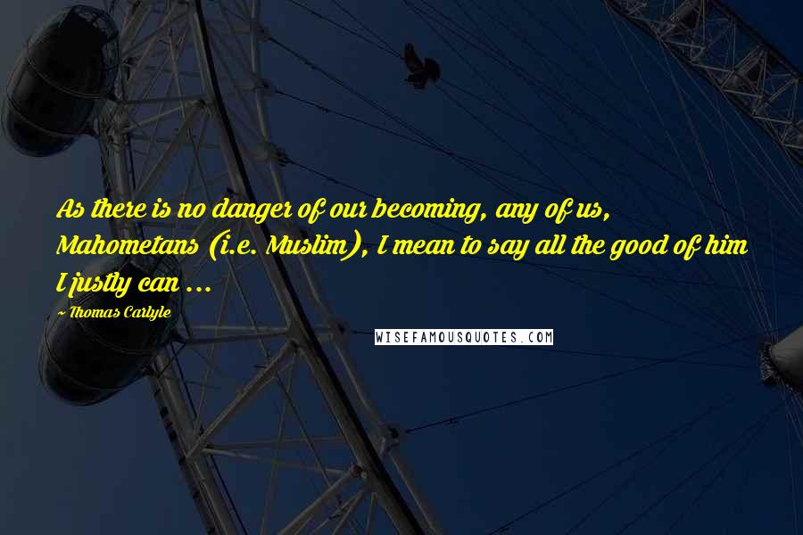 Thomas Carlyle Quotes: As there is no danger of our becoming, any of us, Mahometans (i.e. Muslim), I mean to say all the good of him I justly can ...