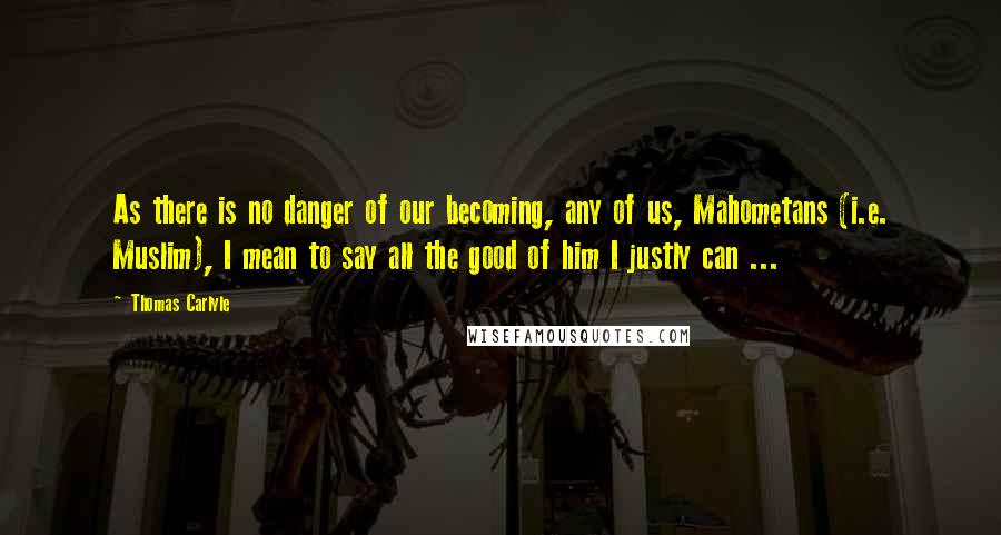 Thomas Carlyle Quotes: As there is no danger of our becoming, any of us, Mahometans (i.e. Muslim), I mean to say all the good of him I justly can ...