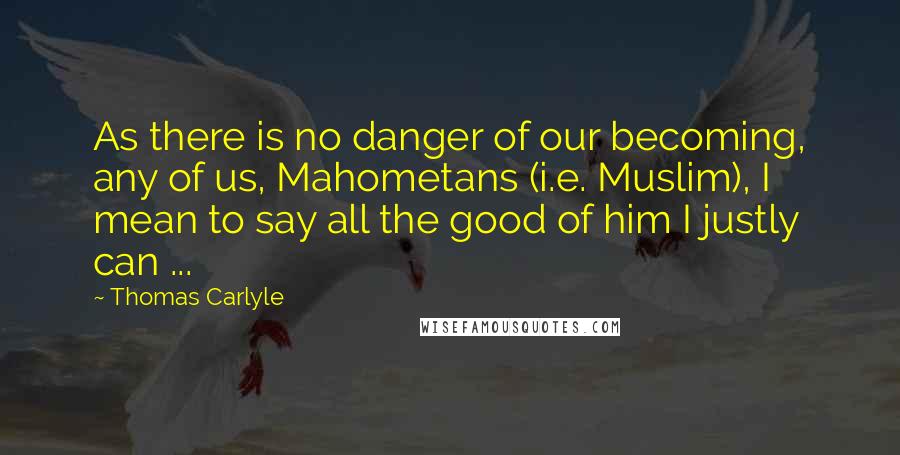 Thomas Carlyle Quotes: As there is no danger of our becoming, any of us, Mahometans (i.e. Muslim), I mean to say all the good of him I justly can ...