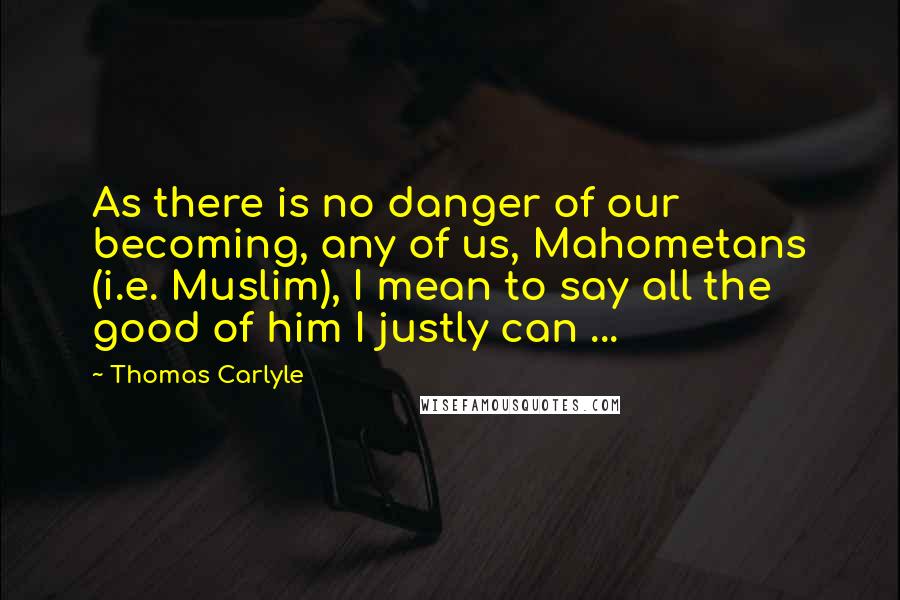 Thomas Carlyle Quotes: As there is no danger of our becoming, any of us, Mahometans (i.e. Muslim), I mean to say all the good of him I justly can ...