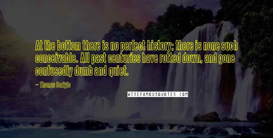 Thomas Carlyle Quotes: At the bottom there is no perfect history; there is none such conceivable. All past centuries have rotted down, and gone confusedly dumb and quiet.