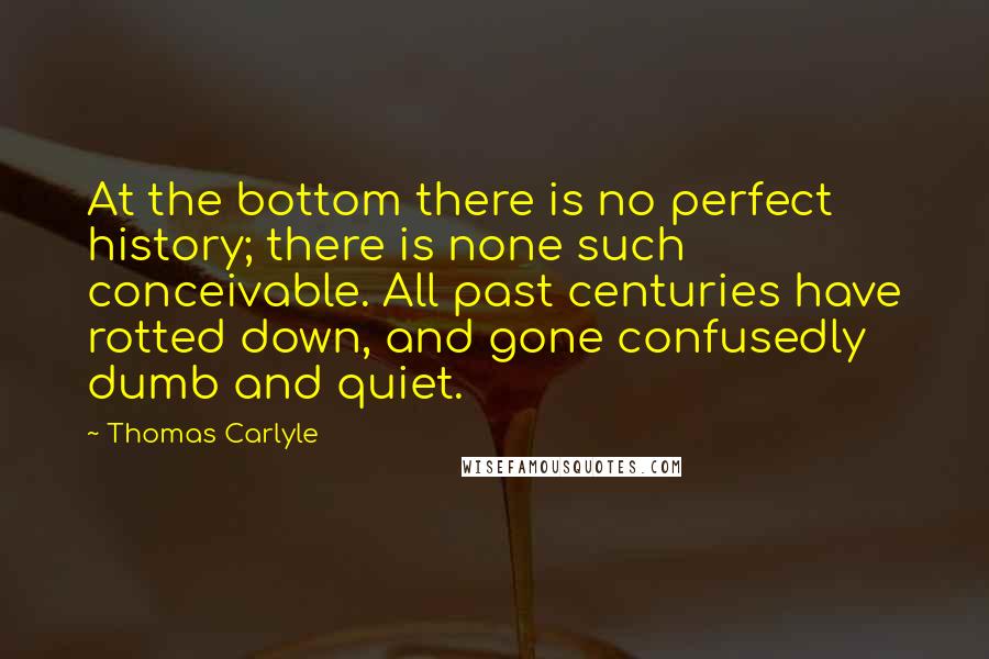 Thomas Carlyle Quotes: At the bottom there is no perfect history; there is none such conceivable. All past centuries have rotted down, and gone confusedly dumb and quiet.