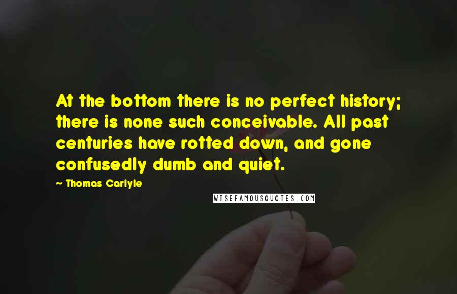 Thomas Carlyle Quotes: At the bottom there is no perfect history; there is none such conceivable. All past centuries have rotted down, and gone confusedly dumb and quiet.