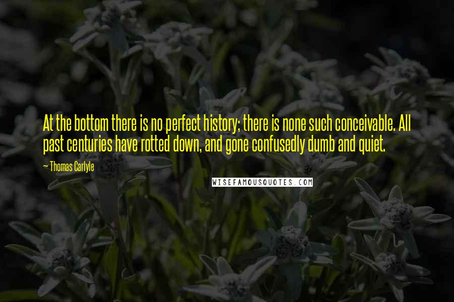 Thomas Carlyle Quotes: At the bottom there is no perfect history; there is none such conceivable. All past centuries have rotted down, and gone confusedly dumb and quiet.