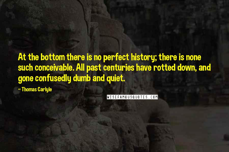 Thomas Carlyle Quotes: At the bottom there is no perfect history; there is none such conceivable. All past centuries have rotted down, and gone confusedly dumb and quiet.