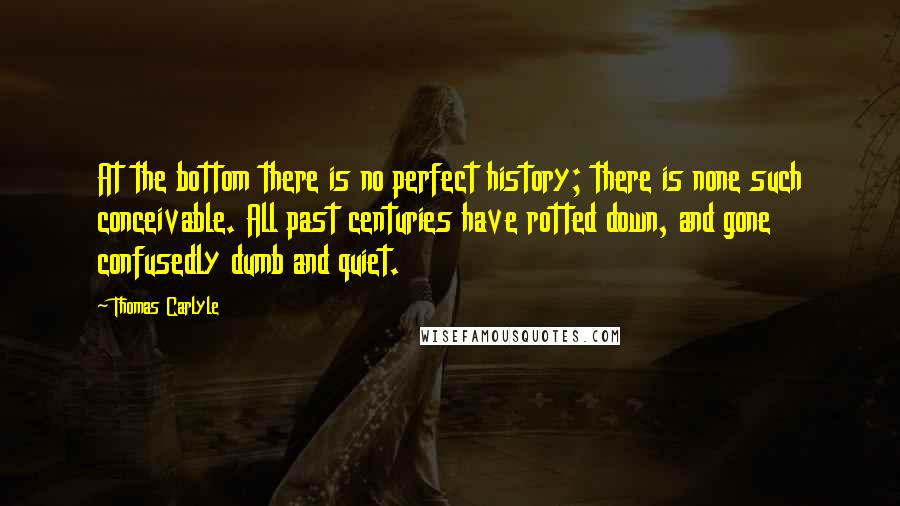 Thomas Carlyle Quotes: At the bottom there is no perfect history; there is none such conceivable. All past centuries have rotted down, and gone confusedly dumb and quiet.