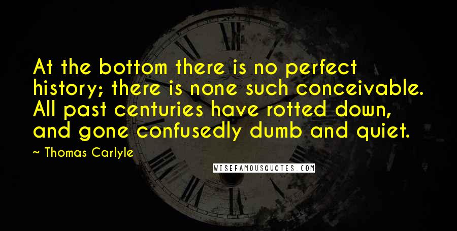 Thomas Carlyle Quotes: At the bottom there is no perfect history; there is none such conceivable. All past centuries have rotted down, and gone confusedly dumb and quiet.