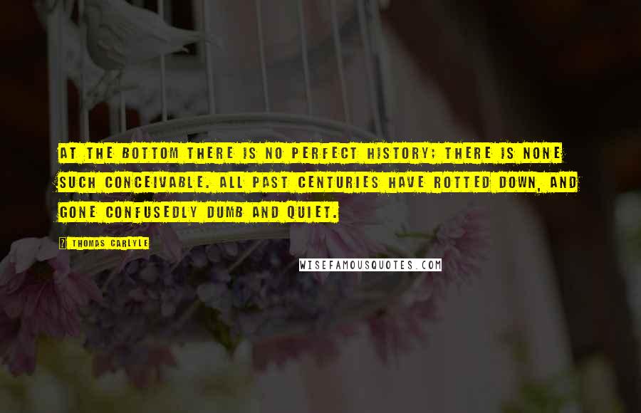 Thomas Carlyle Quotes: At the bottom there is no perfect history; there is none such conceivable. All past centuries have rotted down, and gone confusedly dumb and quiet.