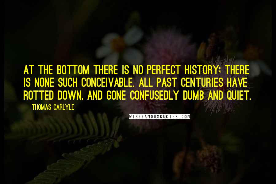 Thomas Carlyle Quotes: At the bottom there is no perfect history; there is none such conceivable. All past centuries have rotted down, and gone confusedly dumb and quiet.