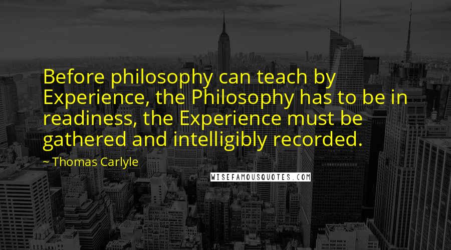 Thomas Carlyle Quotes: Before philosophy can teach by Experience, the Philosophy has to be in readiness, the Experience must be gathered and intelligibly recorded.