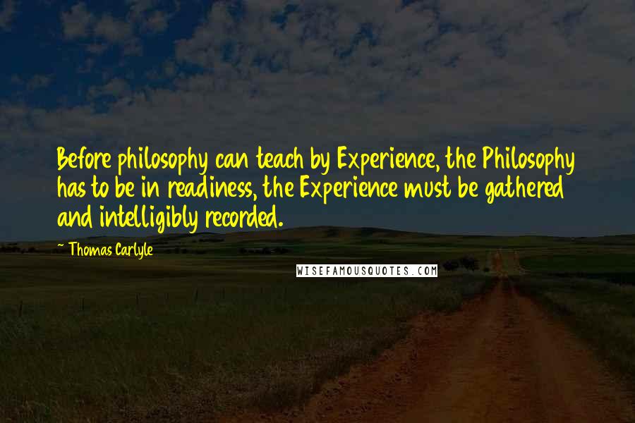 Thomas Carlyle Quotes: Before philosophy can teach by Experience, the Philosophy has to be in readiness, the Experience must be gathered and intelligibly recorded.