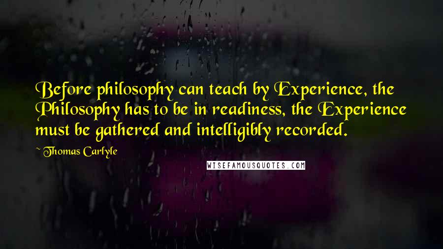 Thomas Carlyle Quotes: Before philosophy can teach by Experience, the Philosophy has to be in readiness, the Experience must be gathered and intelligibly recorded.