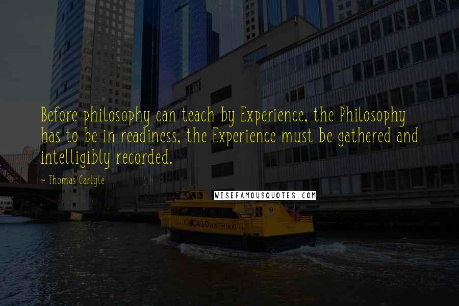 Thomas Carlyle Quotes: Before philosophy can teach by Experience, the Philosophy has to be in readiness, the Experience must be gathered and intelligibly recorded.