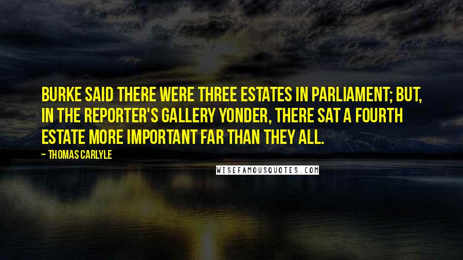 Thomas Carlyle Quotes: Burke said there were Three Estates in Parliament; but, in the Reporter's gallery yonder, there sat a fourth estate more important far than they all.