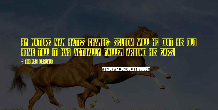 Thomas Carlyle Quotes: By nature man hates change; seldom will he quit his old home till it has actually fallen around his ears.
