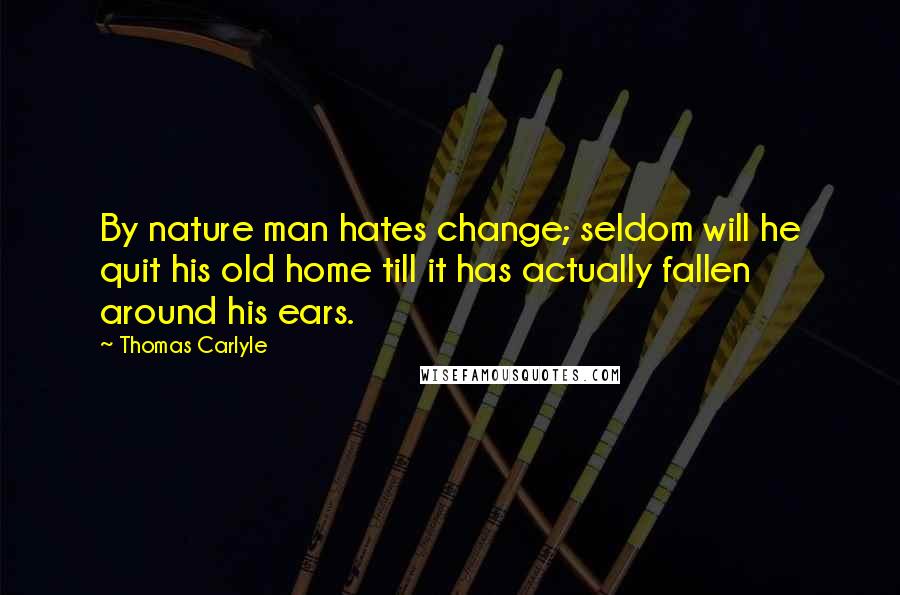 Thomas Carlyle Quotes: By nature man hates change; seldom will he quit his old home till it has actually fallen around his ears.