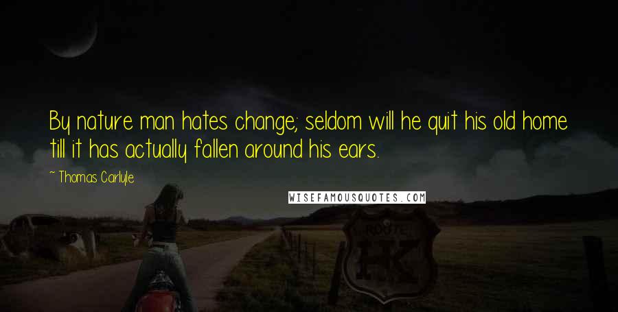 Thomas Carlyle Quotes: By nature man hates change; seldom will he quit his old home till it has actually fallen around his ears.