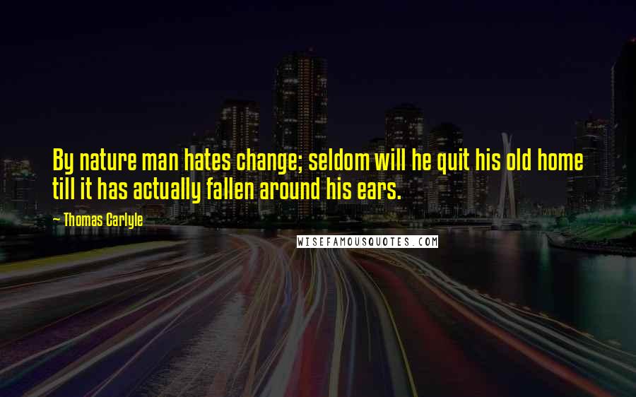 Thomas Carlyle Quotes: By nature man hates change; seldom will he quit his old home till it has actually fallen around his ears.