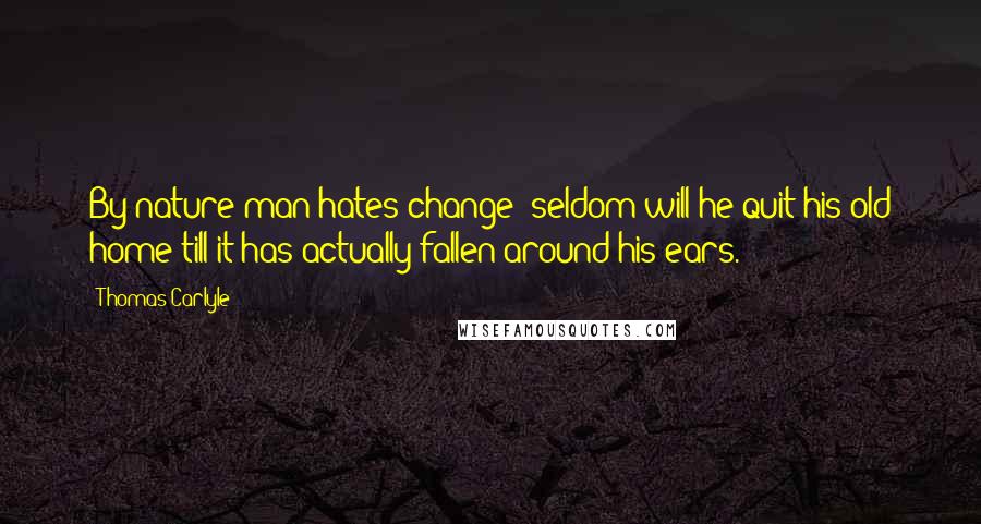 Thomas Carlyle Quotes: By nature man hates change; seldom will he quit his old home till it has actually fallen around his ears.