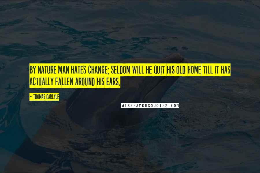 Thomas Carlyle Quotes: By nature man hates change; seldom will he quit his old home till it has actually fallen around his ears.