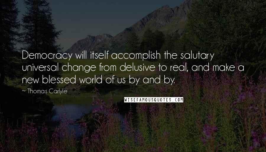 Thomas Carlyle Quotes: Democracy will itself accomplish the salutary universal change from delusive to real, and make a new blessed world of us by and by.