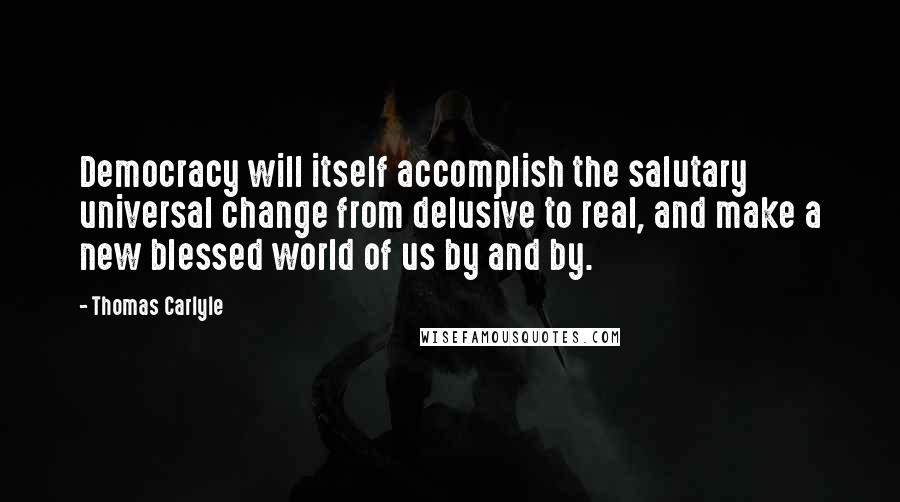 Thomas Carlyle Quotes: Democracy will itself accomplish the salutary universal change from delusive to real, and make a new blessed world of us by and by.