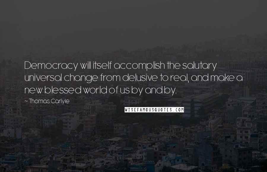 Thomas Carlyle Quotes: Democracy will itself accomplish the salutary universal change from delusive to real, and make a new blessed world of us by and by.