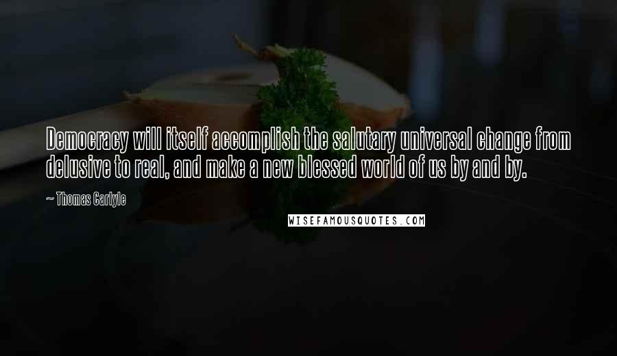 Thomas Carlyle Quotes: Democracy will itself accomplish the salutary universal change from delusive to real, and make a new blessed world of us by and by.